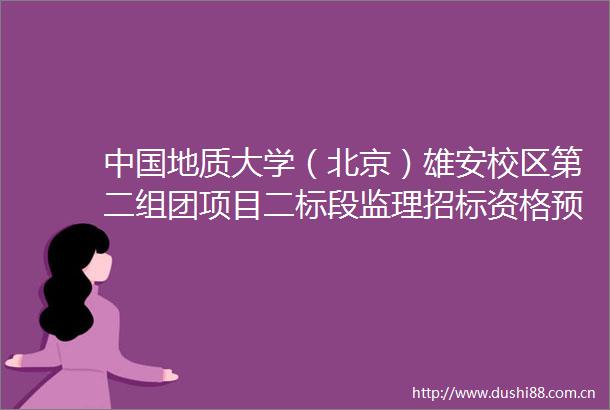 地质大学（北京）雄安校区第二组团项目二标段监理招标资格预审公告（代招标公告）