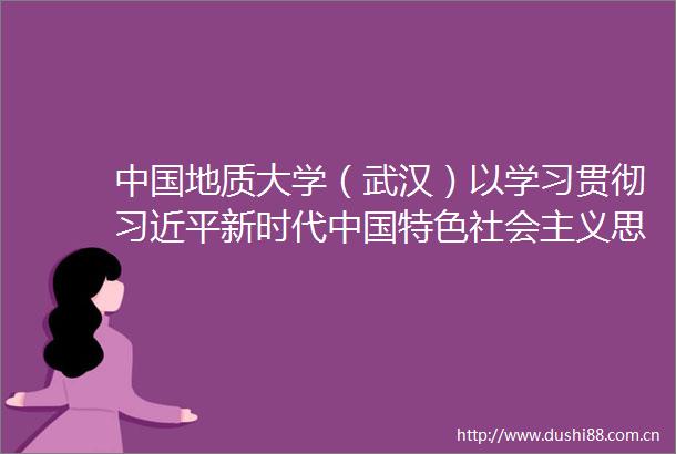 地质大学（武汉）以学习贯彻新时代特色社会主义思想主题教育引领学校事业高质量发展
