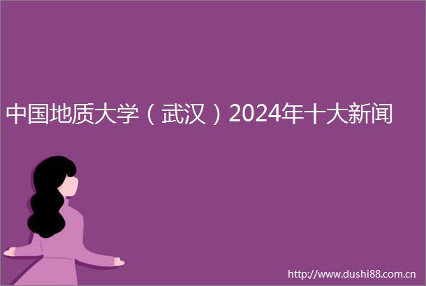 地质大学（武汉）2024年十大新闻