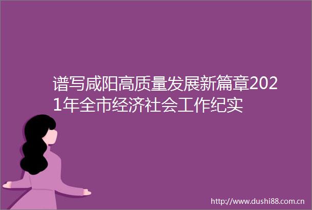 谱写咸阳高质量发展新篇章2021年全市经济社会工作纪实