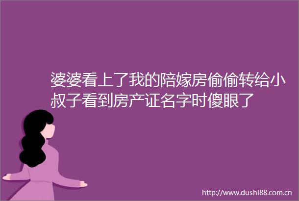 婆婆看上了我的陪嫁房偷偷转给小叔子看到房产证名字时傻眼了