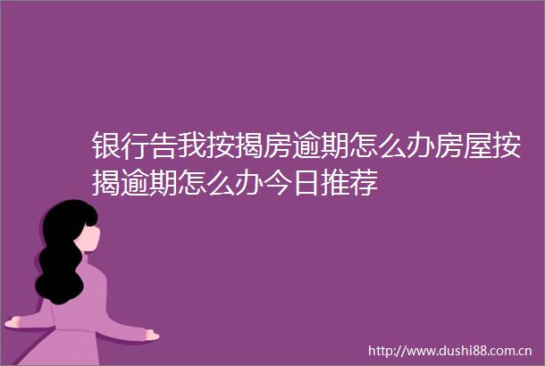 银行告我按揭房逾期怎么办房屋按揭逾期怎么办今日推荐