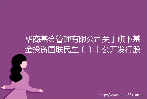 华商基金管理有限公司关于旗下基金投资国联民生（）非公开发行股票的公告