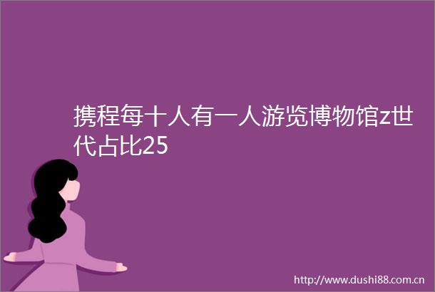 携程每十人有一人游览博物馆z世代占比25