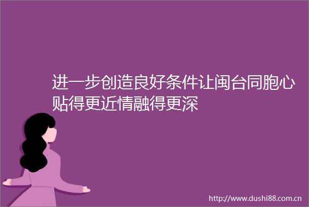进一步创造良好条件让闽台同胞心贴得更近情融得更深