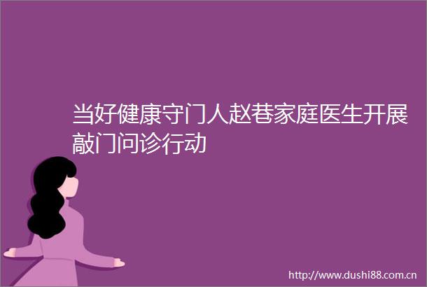 当好健康守门人赵巷家庭医生开展敲门问诊行动
