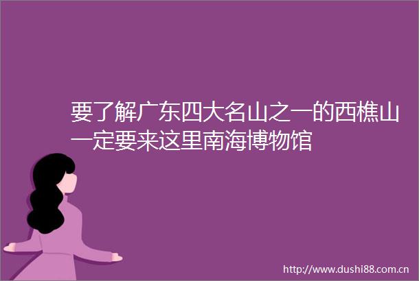 要了解广东四大名山之一的西樵山一定要来这里南海博物馆