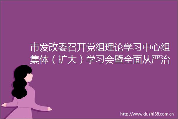 市发改委召开党组理论学习中心组集体（扩大）学习会暨全面从严治党意识形态工作专题会
