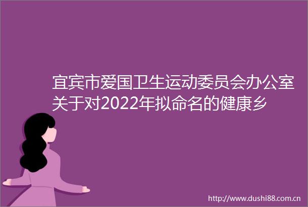 宜宾市爱国卫生运动委员会办公室关于对2022年拟命名的健康乡镇（街道）市级卫生村（社区）卫生单位无烟单位名单的公示