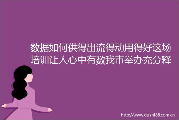数据如何供得出流得动用得好这场培训让人心中有数我市举办充分释放数据要素价值推动数字经济发展专题培训班
