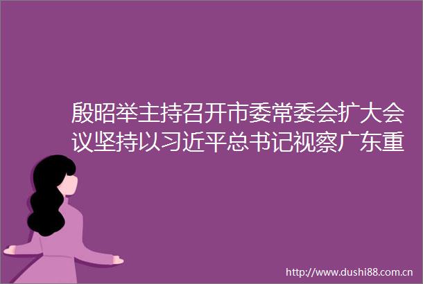 殷昭举主持召开市委常委会扩大会议坚持以总书记视察广东重要讲话重要指示精神为指引奋力推动清远加快高质量发展