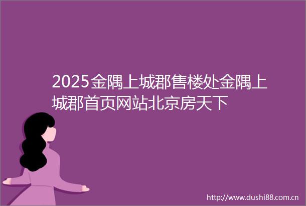 2025金隅上城郡售楼处金隅上城郡首页网站北京房天下