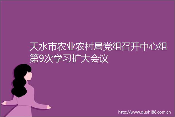 天水市农业农村局党组召开中心组第9次学习扩大会议