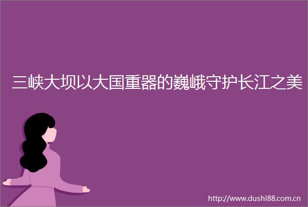 三峡大坝以大国重器的巍峨守护长江之美