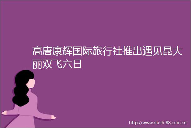 高唐康辉国际旅行社推出遇见昆大丽双飞六日