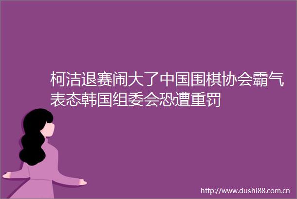 柯洁退赛闹大了围棋协会霸气表态韩国组委会恐遭重罚