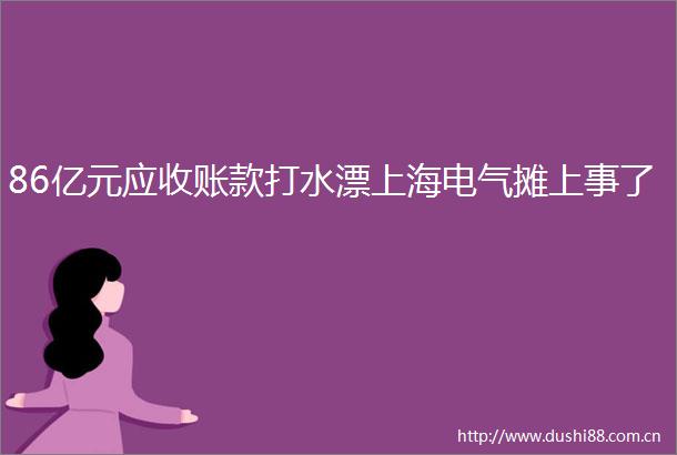 86亿元应收账款打水漂上海电气摊上事了