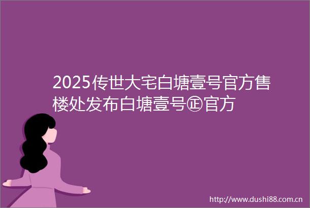 2025传世大宅白塘壹号官方售楼处发布白塘壹号㊣官方