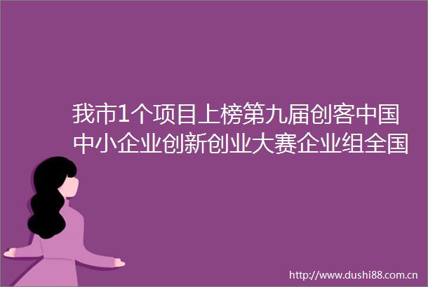 我市1个项目上榜第九届创客中小企业创新创业大赛企业组全国500强