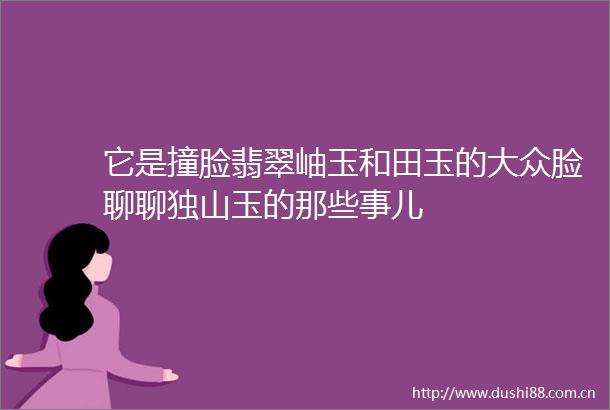 它是撞脸翡翠岫玉和田玉的大众脸聊聊独山玉的那些事儿