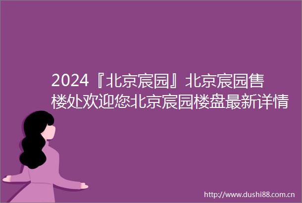 2024『北京宸园』北京宸园售楼处欢迎您北京宸园楼盘最新详情