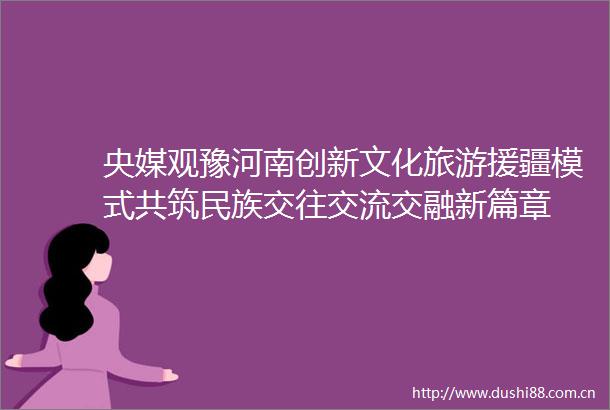 央媒观豫河南创新文化旅游援疆模式共筑民族交往交流交融新篇章