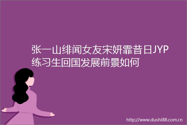 张一山绯闻女友宋妍霏昔日JYP练习生回国发展前景如何