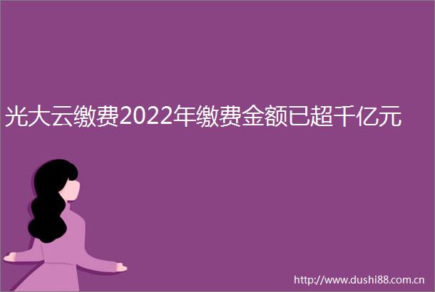 光大云缴费2022年缴费金额已超千亿元