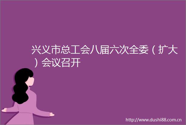 兴义市总工会八届六次全委（扩大）会议召开