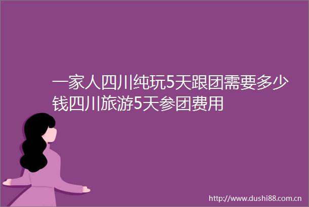 一家人四川纯玩5天跟团需要多少钱四川旅游5天参团费用