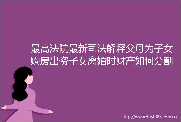 最高最新司法解释父母为子女购房出资子女离婚时财产如何分割