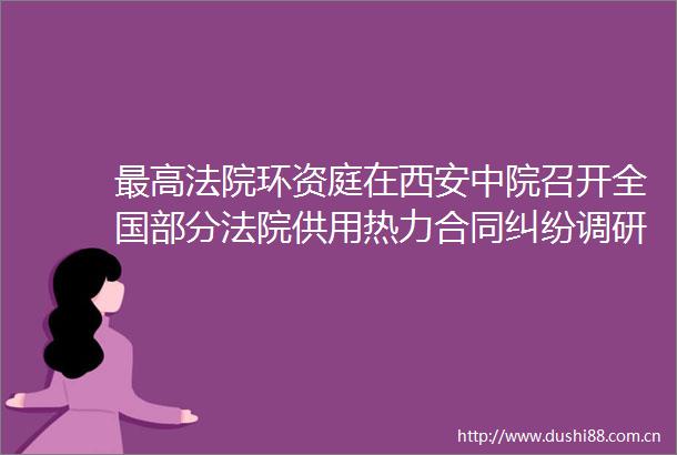 最高环资庭在西安中院召开全国部分供用热力合同调研座谈会