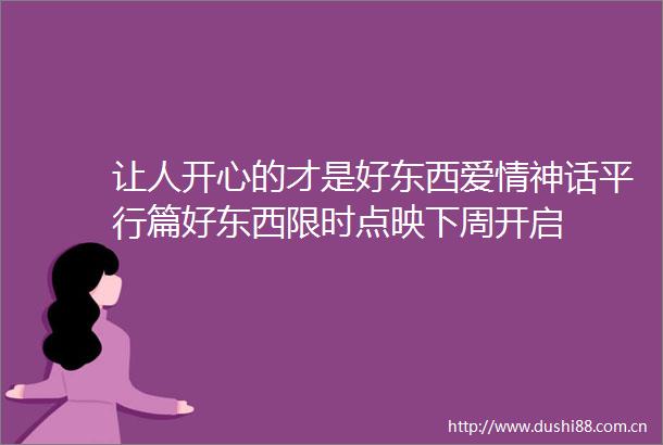 让人开心的才是好东西爱情神话平行篇好东西限时点映下周开启