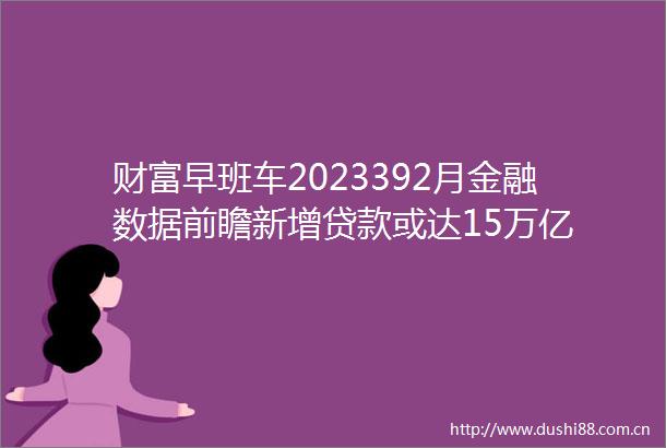 财富早班车2023392月金融数据前瞻新增或达15万亿