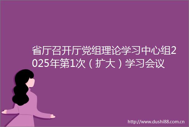 省厅召开厅党组理论学习中心组2025年第1次（扩大）学习会议学以致用身体力行努力开创交通运输高质量发展新局面