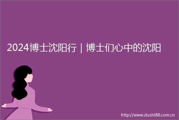 2024博士沈阳行｜博士们心中的沈阳