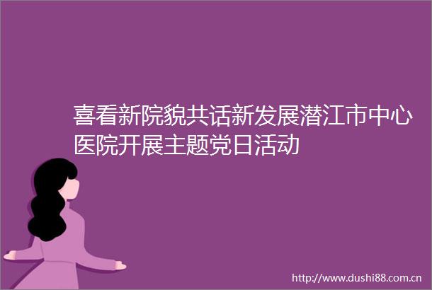 喜看新院貌共话新发展潜江市中心医院开展主题党日活动