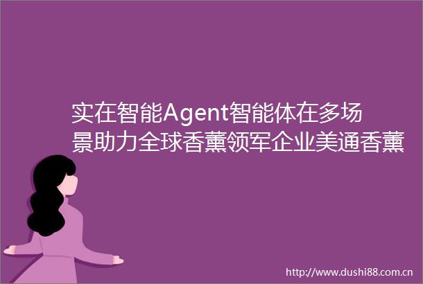 实在智能Agent智能体在多场景助力全球香薰领军企业美通香薰成本降低80
