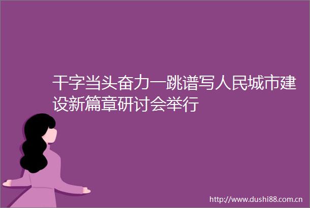 干字当头奋力一跳谱写城市建设新篇章研讨会举行
