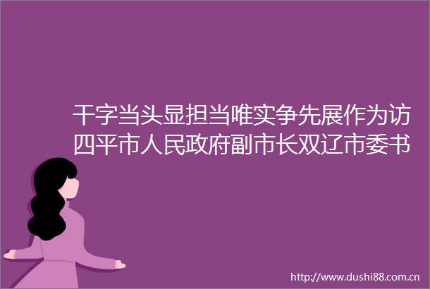 干字当头显担当唯实争先展作为访四平市副市长双辽市委书记王志军