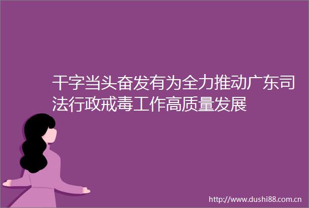 干字当头奋发有为全力推动广东司法行政戒毒工作高质量发展