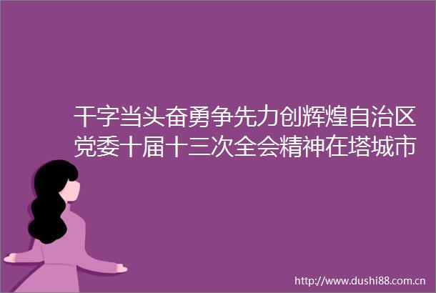 干字当头奋勇争先力创辉煌自治区党委十届十三次全会精神在塔城市引发热烈反响
