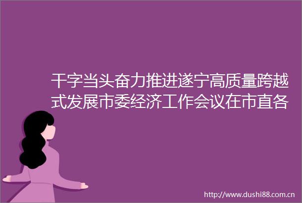 干字当头奋力推进遂宁高质量跨越式发展市委经济工作会议在市直各部门引发热烈反响