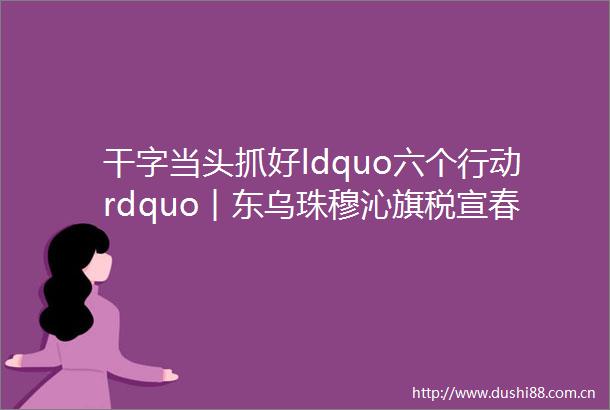 干字当头抓好ldquo六个行动rdquo︱东乌珠穆沁旗税宣春风暖北疆助企发展向新行