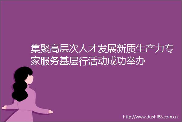 集聚高层次人才发展新质生产力专家服务基层行活动成功举办