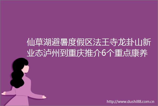 仙草湖避暑度假区法王寺龙卦山新业态泸州到重庆推介6个重点康养文旅项目
