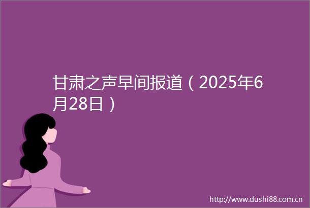 甘肃之声早间报道（2025年6月28日）