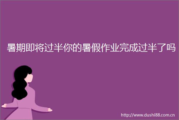 暑期即将过半你的暑假作业完成过半了吗