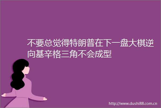 不要总觉得特朗普在下一盘大棋逆向基辛格三角不会成型