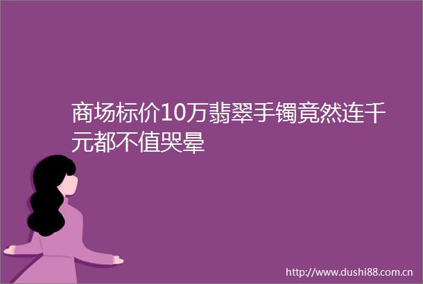 商场标价10万翡翠手镯竟然连千元都不值哭晕